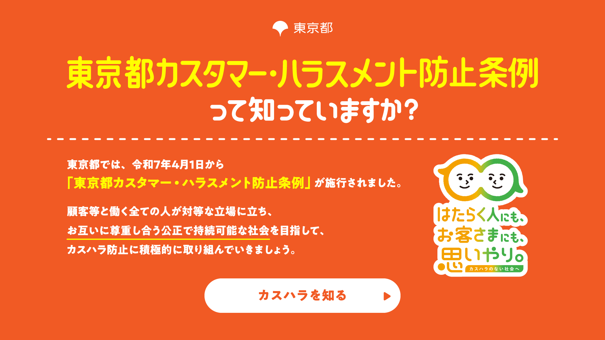 東京都カスタマー・ハラスメント防止条例って知っていますか？東京都では、令和7年4月1日から「東京都カスタマー・ハラスメント防止条例」が施行されました。顧客等と働く全ての人が対等な立場に立ち、お互いに尊重し合う公正で持続可能な社会を目指して、カスハラ防止に積極的に取り組んでいきましょう。