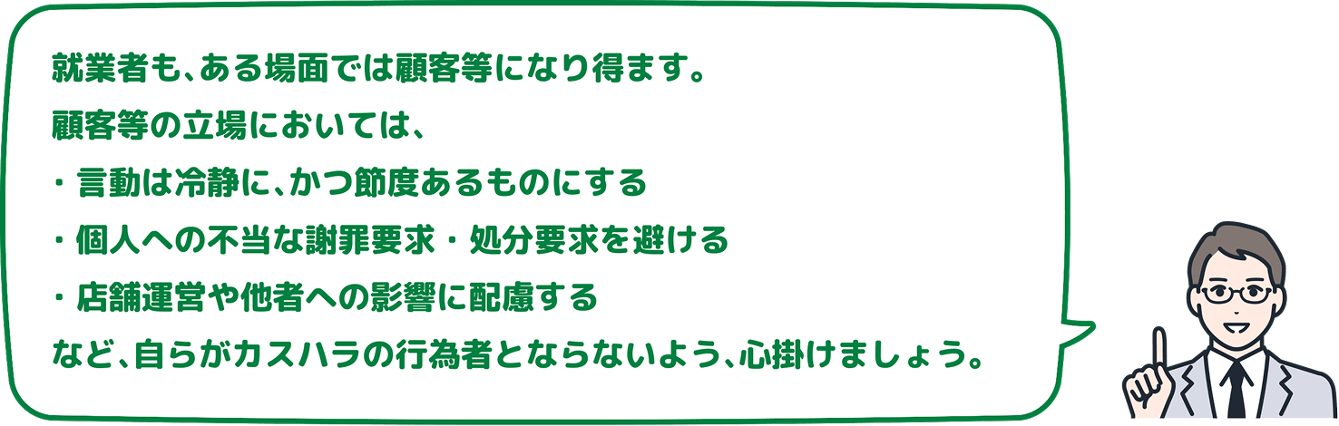 就業者も、ある場面では顧客等になり得ます。顧客等の立場においては、言動は冷静に、かつ節度あるものにする、個人への不当な謝罪要求・処分要求を避ける、店舗運営や他者への影響に配慮するなど、自らがカスハラの行為者とならないよう、心掛けましょう。
