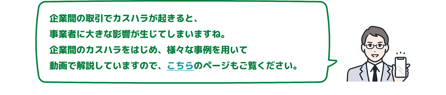 企業間の取引でカスハラが起きると、事業者に大きな影響が生じてしまいますね。企業間のカスハラをはじめ、様々な事例を用いて動画で解説していますので、こちらのページもご覧ください。