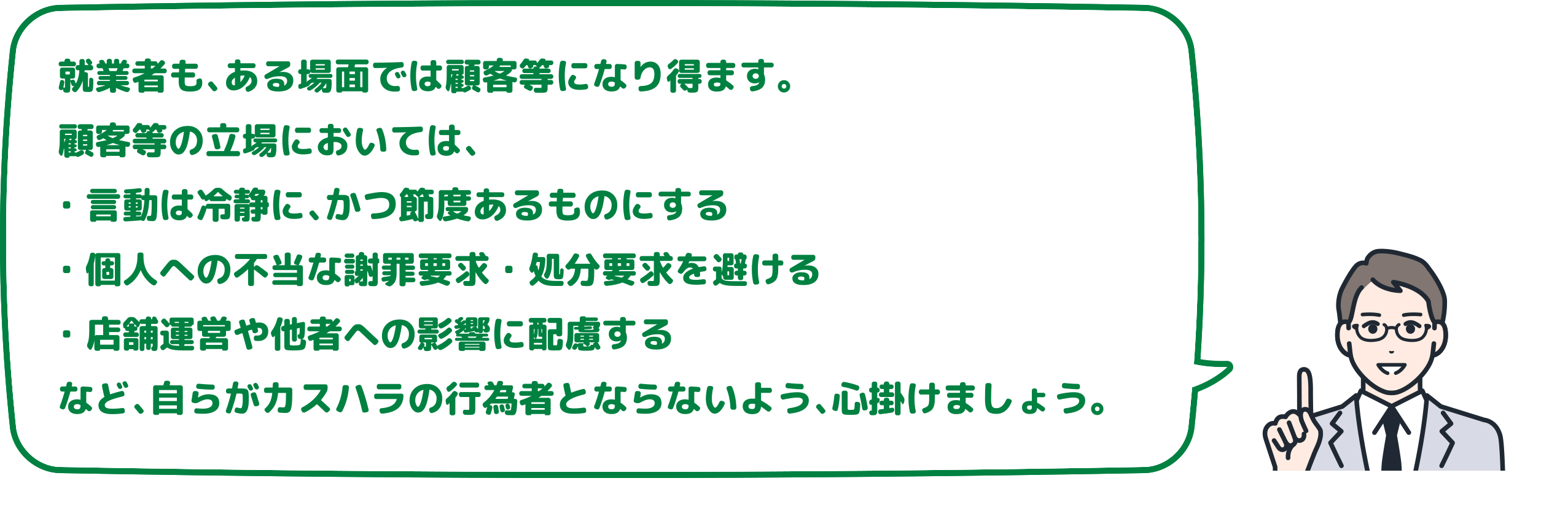 就業者も、ある場面では顧客等になり得ます。
                    顧客等の立場においては、・言動は冷静に、かつ節度あるものにする・個人への不当な謝罪要求・処分要求を避ける・店舗運営や他者への影響に配慮するなど、自らがカスハラの行為者とならないよう、心掛けましょう。
